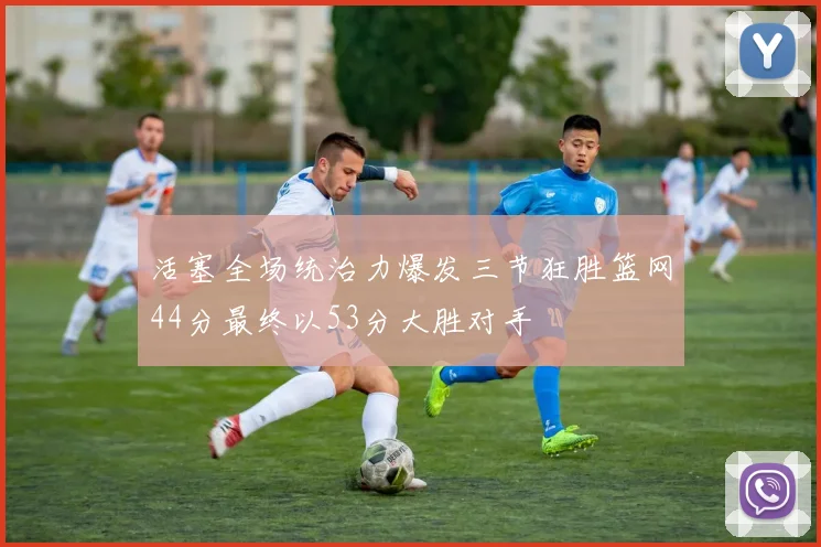 活塞全场统治力爆发三节狂胜篮网44分最终以53分大胜对手