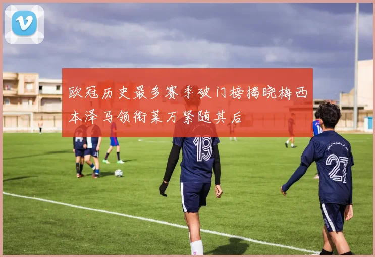 欧冠历史最多赛季破门榜揭晓梅西本泽马领衔莱万紧随其后