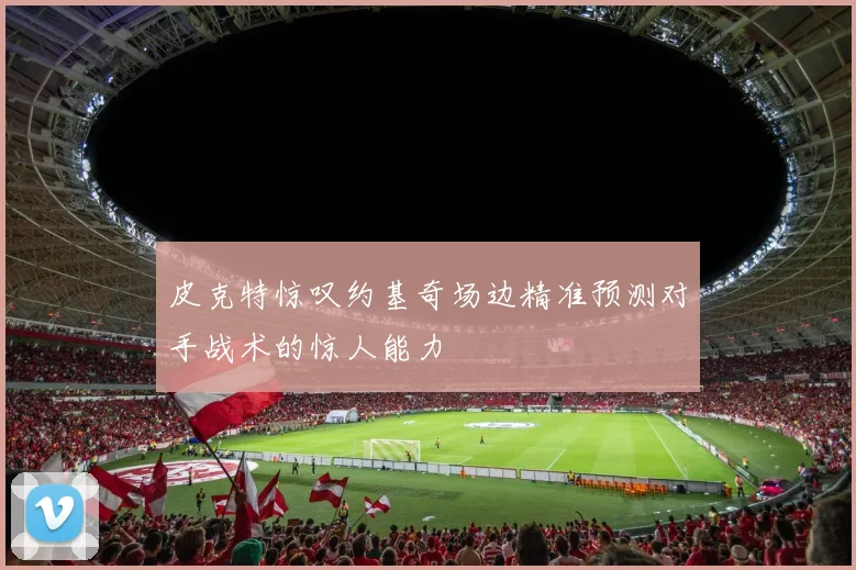 皮克特惊叹约基奇场边精准预测对手战术的惊人能力