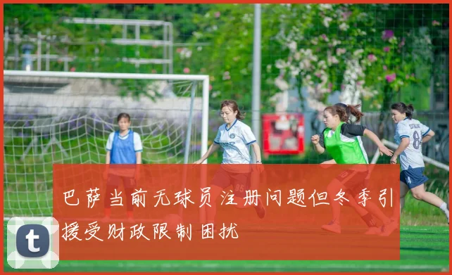 巴萨当前无球员注册问题但冬季引援受财政限制困扰