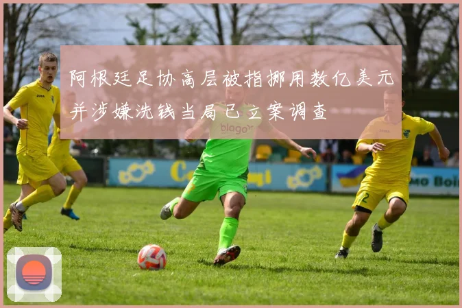 阿根廷足协高层被指挪用数亿美元并涉嫌洗钱当局已立案调查