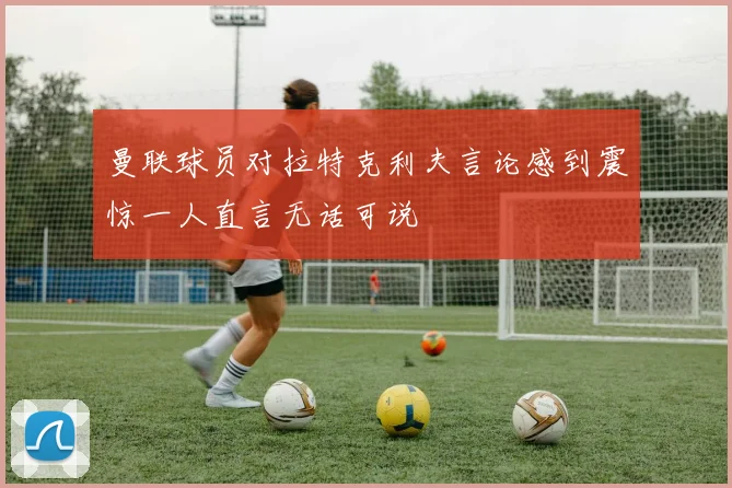 曼联球员对拉特克利夫言论感到震惊一人直言无话可说