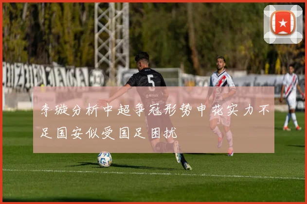 李璇分析中超争冠形势申花实力不足国安似受国足困扰