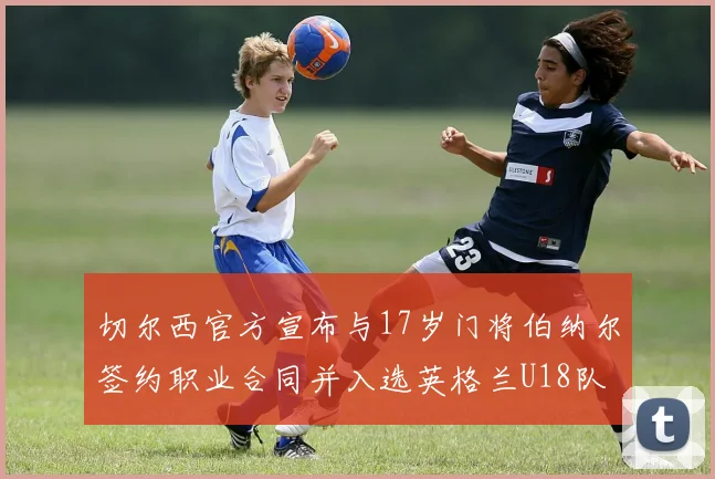 切尔西官方宣布与17岁门将伯纳尔签约职业合同并入选英格兰U18队