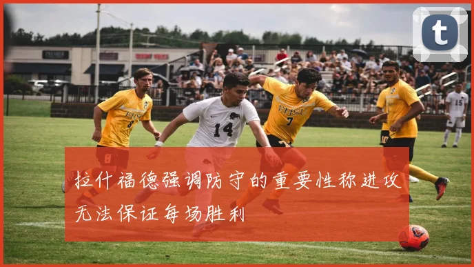 拉什福德强调防守的重要性称进攻无法保证每场胜利