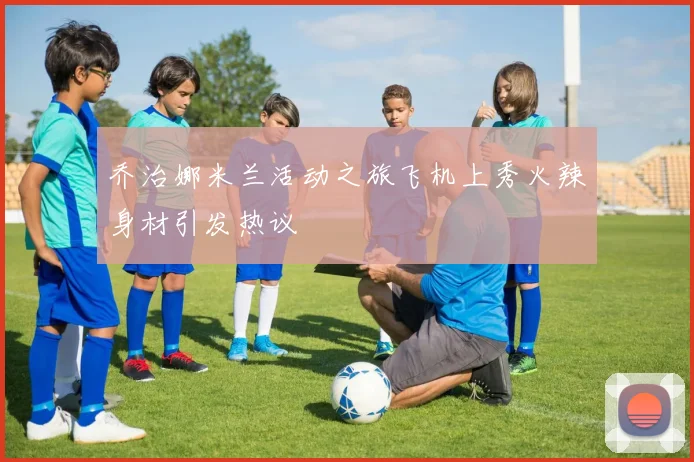 乔治娜米兰活动之旅飞机上秀火辣身材引发热议