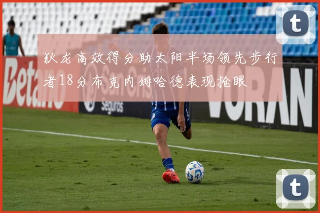 狄龙高效得分助太阳半场领先步行者18分布克内姆哈德表现抢眼