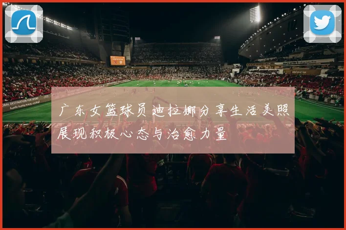 广东女篮球员迪拉娜分享生活美照展现积极心态与治愈力量