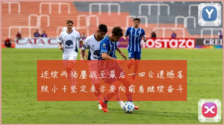 连续两场鏖战至最后一回合遗憾落败小卡坚定表示要向前看继续奋斗