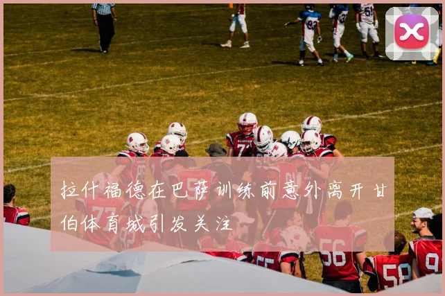 拉什福德在巴萨训练前意外离开甘伯体育城引发关注