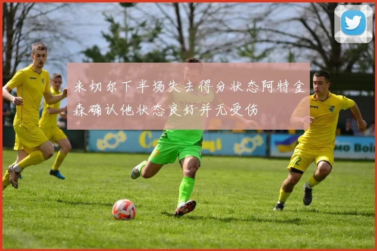 米切尔下半场失去得分状态阿特金森确认他状态良好并无受伤