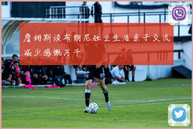 詹姆斯谈布朗尼独立生活亲子交流减少感慨万千