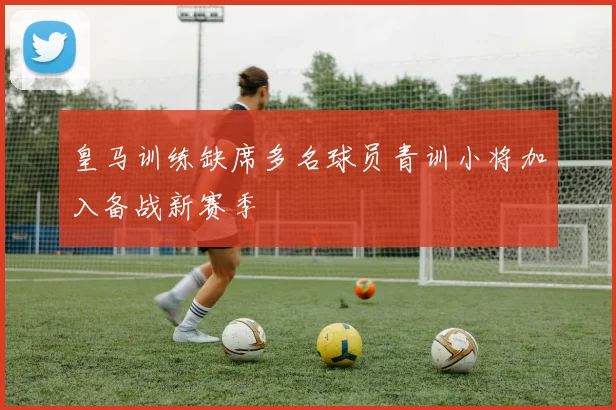 皇马训练缺席多名球员青训小将加入备战新赛季