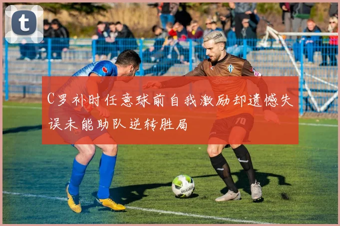 C罗补时任意球前自我激励却遗憾失误未能助队逆转胜局