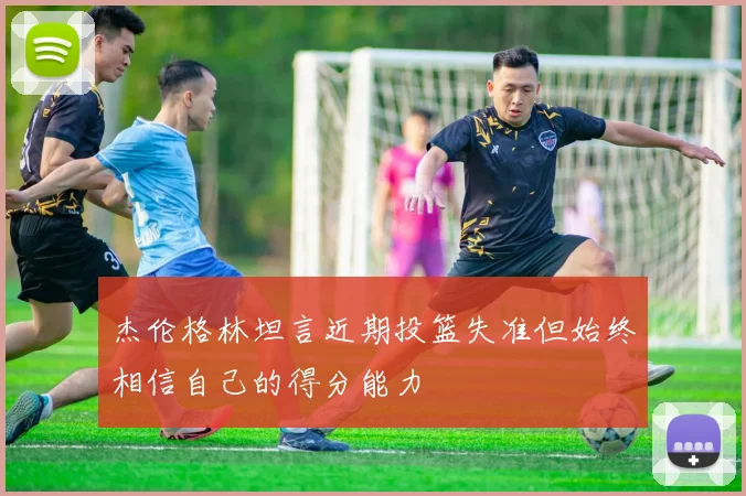 杰伦格林坦言近期投篮失准但始终相信自己的得分能力