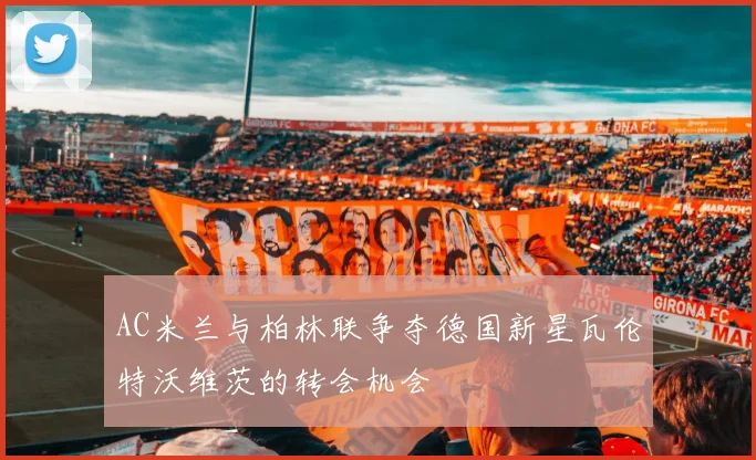 AC米兰与柏林联争夺德国新星瓦伦特沃维茨的转会机会