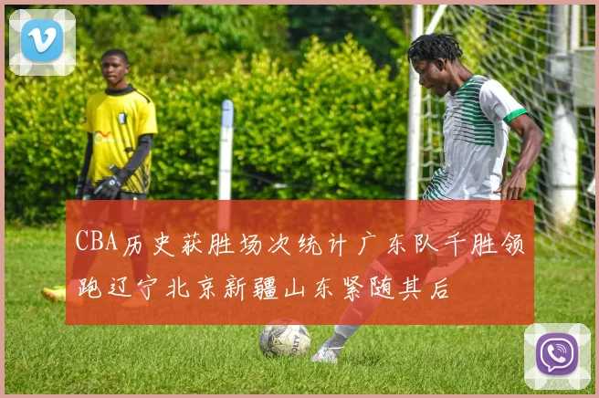 CBA历史获胜场次统计广东队千胜领跑辽宁北京新疆山东紧随其后