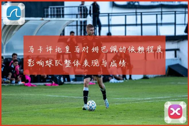 马卡评论皇马对姆巴佩的依赖程度影响球队整体表现与成绩