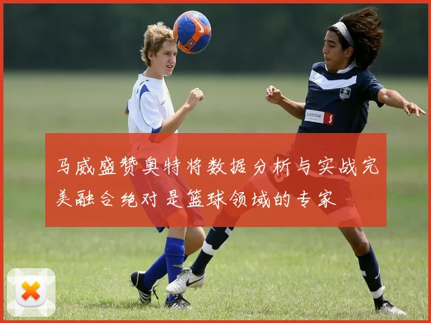 马威盛赞奥特将数据分析与实战完美融合绝对是篮球领域的专家