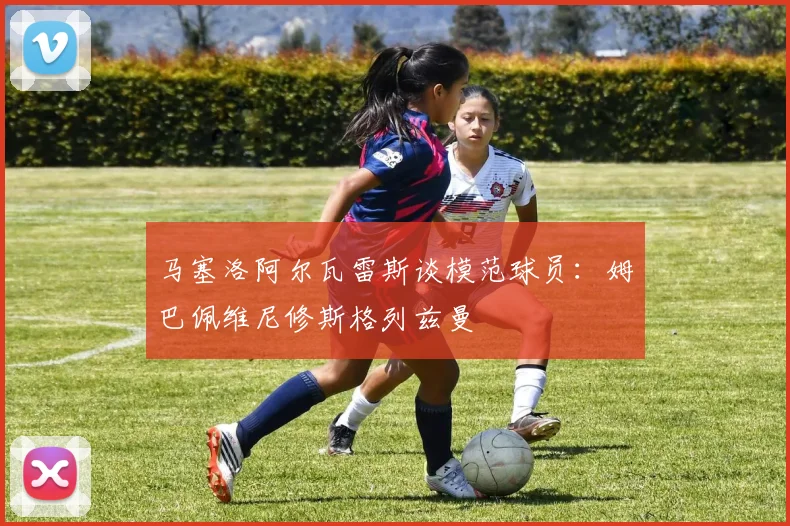 马塞洛阿尔瓦雷斯谈模范球员：姆巴佩维尼修斯格列兹曼