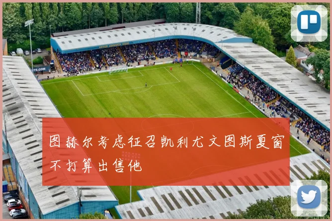 图赫尔考虑征召凯利尤文图斯夏窗不打算出售他