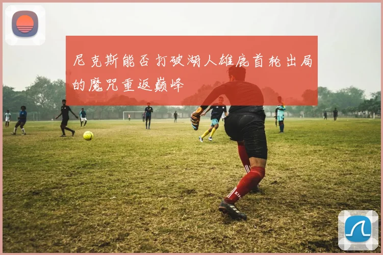 尼克斯能否打破湖人雄鹿首轮出局的魔咒重返巅峰