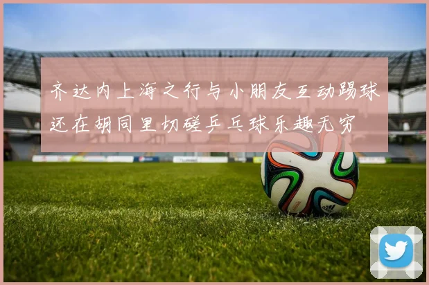 齐达内上海之行与小朋友互动踢球还在胡同里切磋乒乓球乐趣无穷