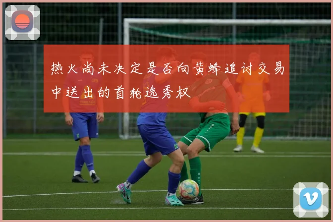 热火尚未决定是否向黄蜂追讨交易中送出的首轮选秀权