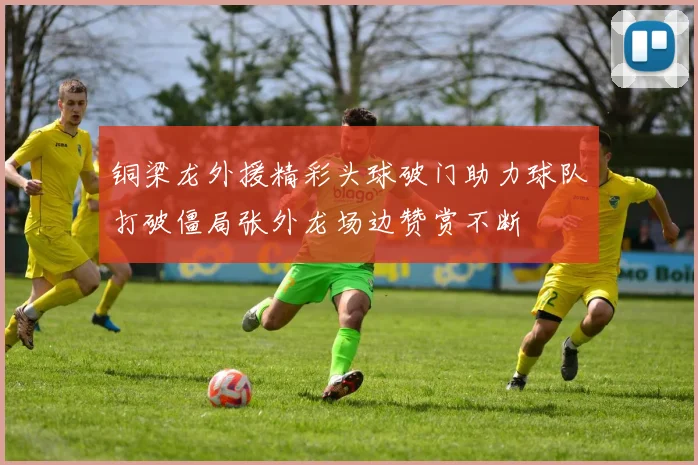 铜梁龙外援精彩头球破门助力球队打破僵局张外龙场边赞赏不断