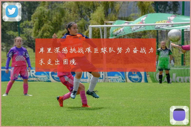 库里深感挑战艰巨球队努力奋战力求走出困境