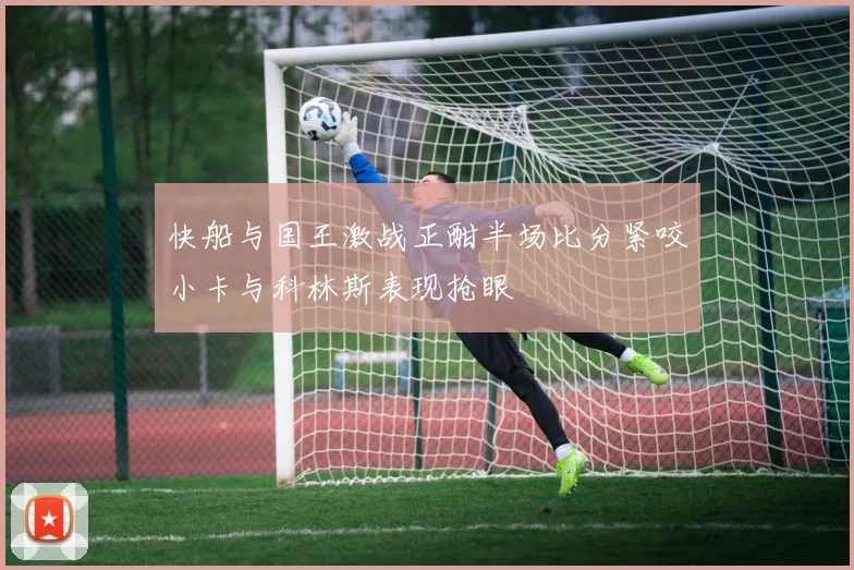 快船与国王激战正酣半场比分紧咬小卡与科林斯表现抢眼