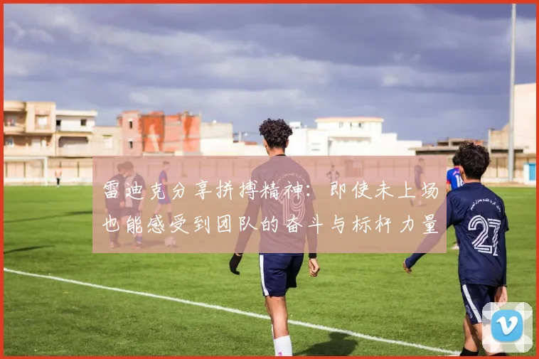 雷迪克分享拼搏精神：即使未上场也能感受到团队的奋斗与标杆力量
