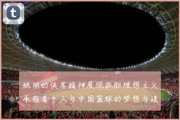 姚明的侠客精神展现孤胆理想主义承载着个人与中国篮球的梦想与追求