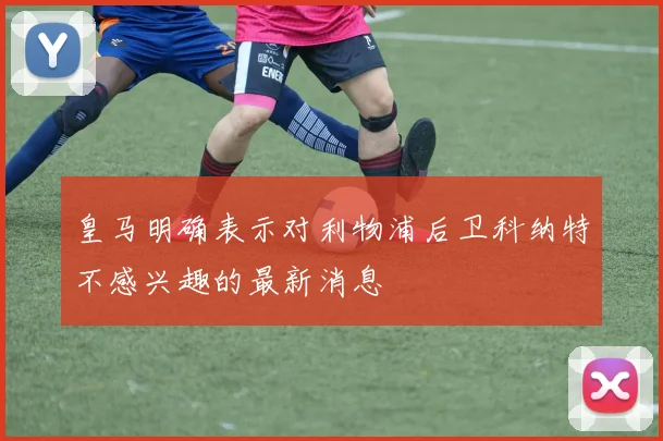 皇马明确表示对利物浦后卫科纳特不感兴趣的最新消息