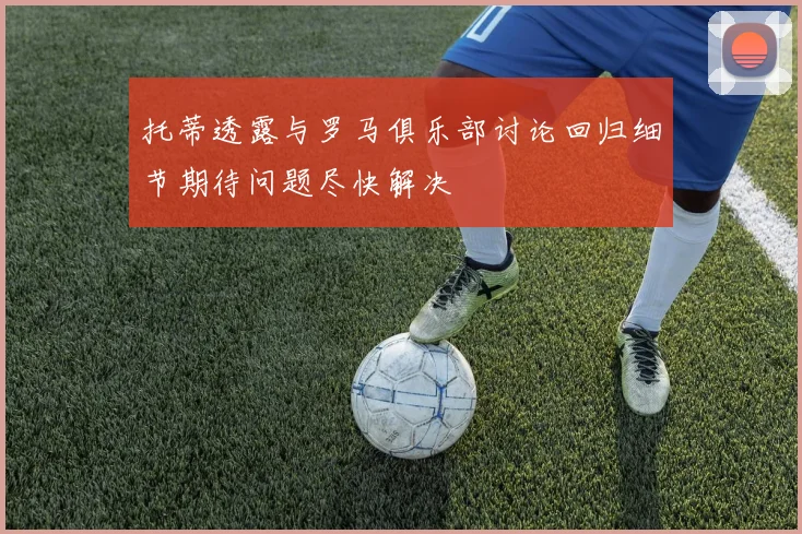 托蒂透露与罗马俱乐部讨论回归细节期待问题尽快解决