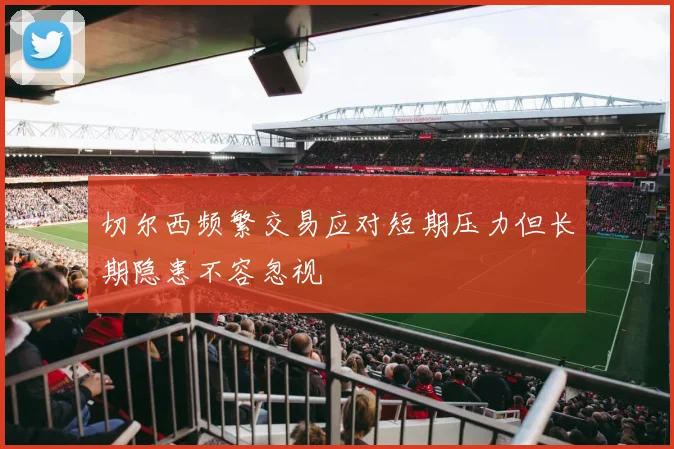 切尔西频繁交易应对短期压力但长期隐患不容忽视