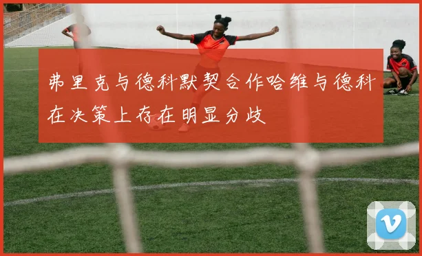 弗里克与德科默契合作哈维与德科在决策上存在明显分歧