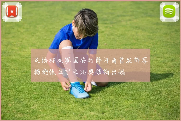 足协杯决赛国安对阵河南首发阵容揭晓张玉宁法比奥领衔出战