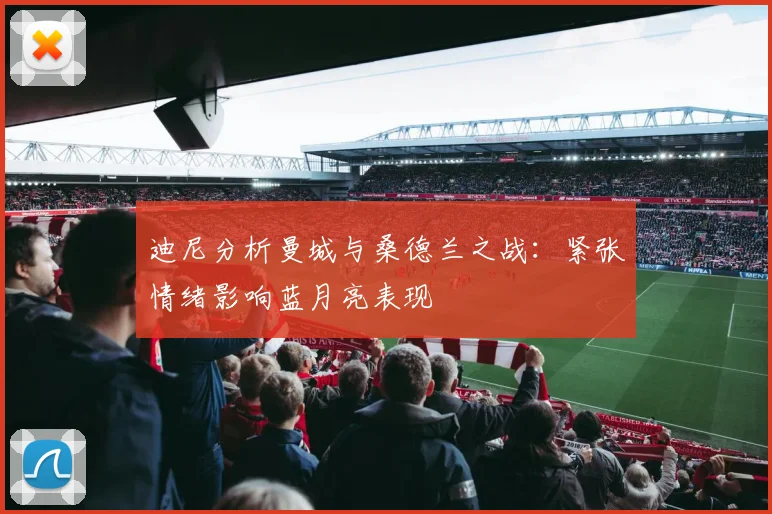 迪尼分析曼城与桑德兰之战：紧张情绪影响蓝月亮表现