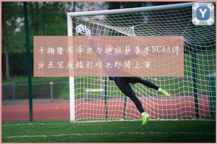 卡梅隆布泽尔与迪班萨争夺NCAA得分王宝座精彩对决即将上演