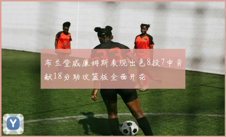 布兰登威廉姆斯表现出色8投7中贡献18分助攻篮板全面开花
