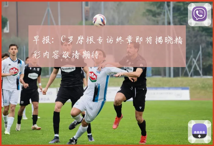早报：C罗摩根专访终章即将揭晓精彩内容敬请期待