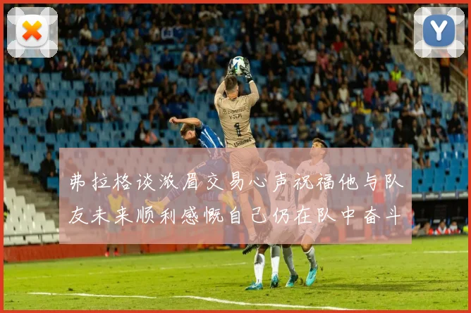 弗拉格谈浓眉交易心声祝福他与队友未来顺利感慨自己仍在队中奋斗
