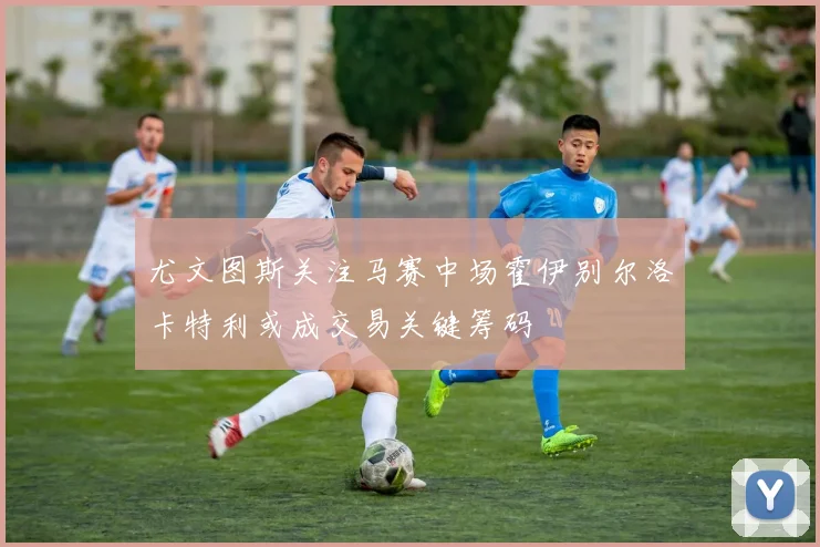 尤文图斯关注马赛中场霍伊别尔洛卡特利或成交易关键筹码