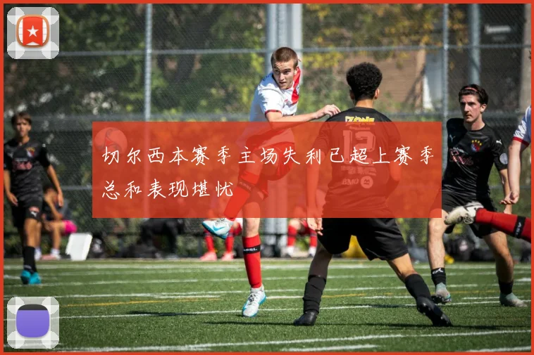 切尔西本赛季主场失利已超上赛季总和表现堪忧